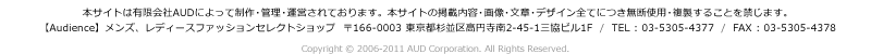 本サイトは有限会社AUDによって制作・管理・運営されております。本サイトの掲載内容・画像・文章・デザイン全てにつき無断使用・複製することを禁じます。
【Audience】メンズ、レディースファッションセレクトショップ  〒166-0003 東京都杉並区高円寺南2-45-1三協ビル1F  /  TEL : 03-5305-4377  /  FAX : 03-5305-4378 
Copyright &copy; 2006-2009 AUD Corporation. All Rights Reserved.